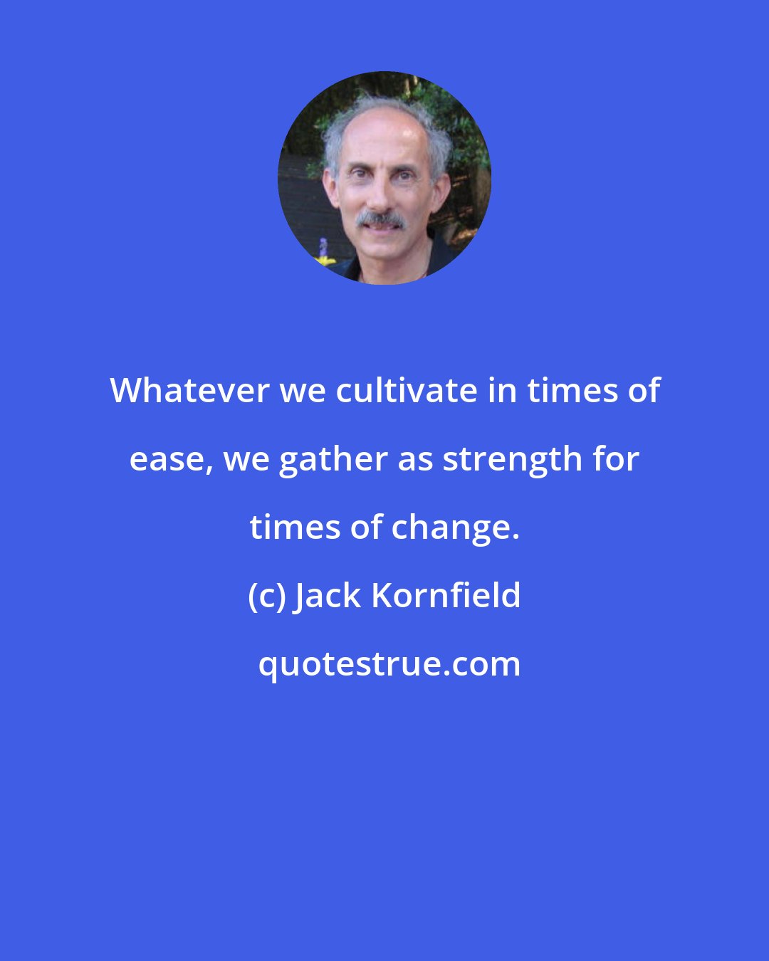 Jack Kornfield: Whatever we cultivate in times of ease, we gather as strength for times of change.