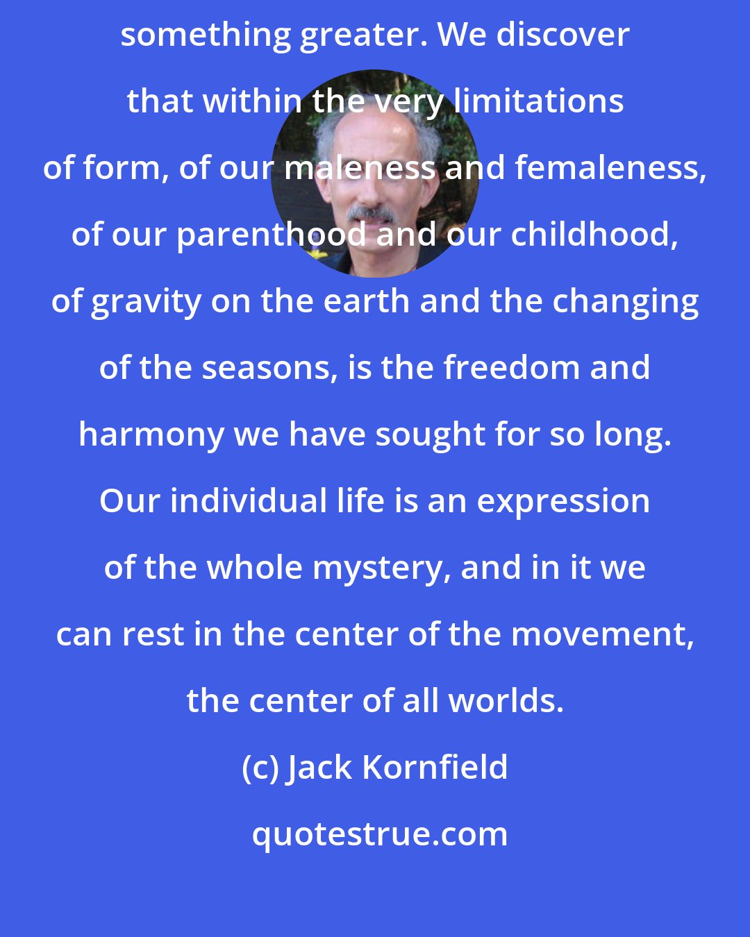 Jack Kornfield: When the stories of our life no longer bind us, we discover within them something greater. We discover that within the very limitations of form, of our maleness and femaleness, of our parenthood and our childhood, of gravity on the earth and the changing of the seasons, is the freedom and harmony we have sought for so long. Our individual life is an expression of the whole mystery, and in it we can rest in the center of the movement, the center of all worlds.
