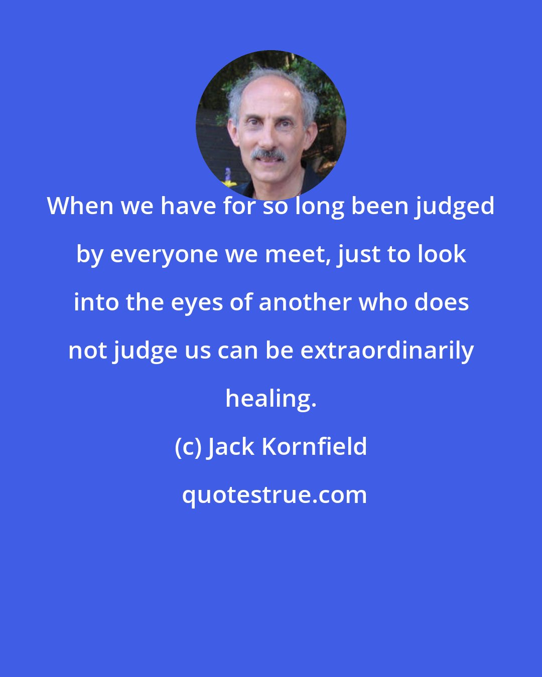 Jack Kornfield: When we have for so long been judged by everyone we meet, just to look into the eyes of another who does not judge us can be extraordinarily healing.