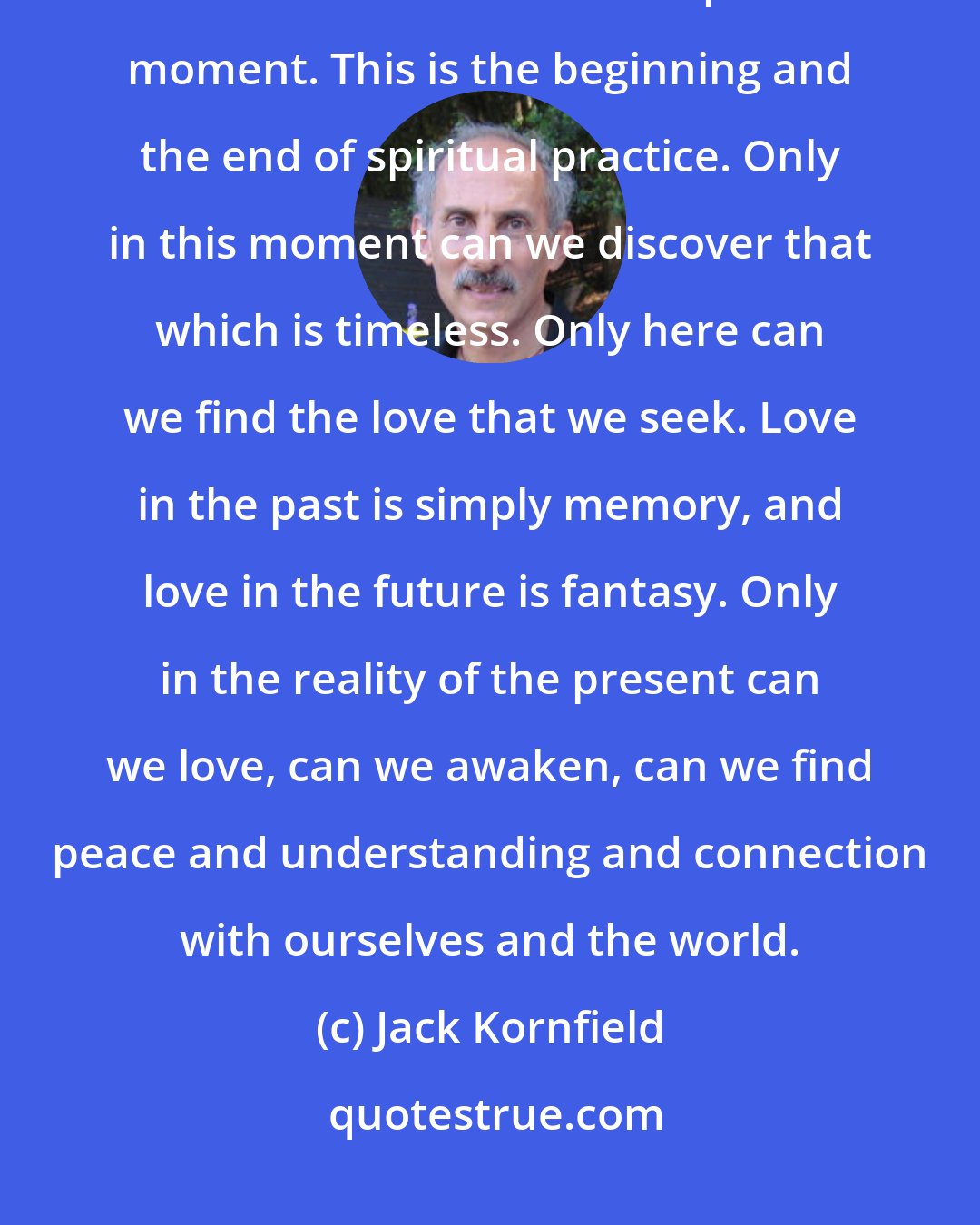 Jack Kornfield: When we let go of our battles and open our heart to things as they are, then we come to rest in the present moment. This is the beginning and the end of spiritual practice. Only in this moment can we discover that which is timeless. Only here can we find the love that we seek. Love in the past is simply memory, and love in the future is fantasy. Only in the reality of the present can we love, can we awaken, can we find peace and understanding and connection with ourselves and the world.