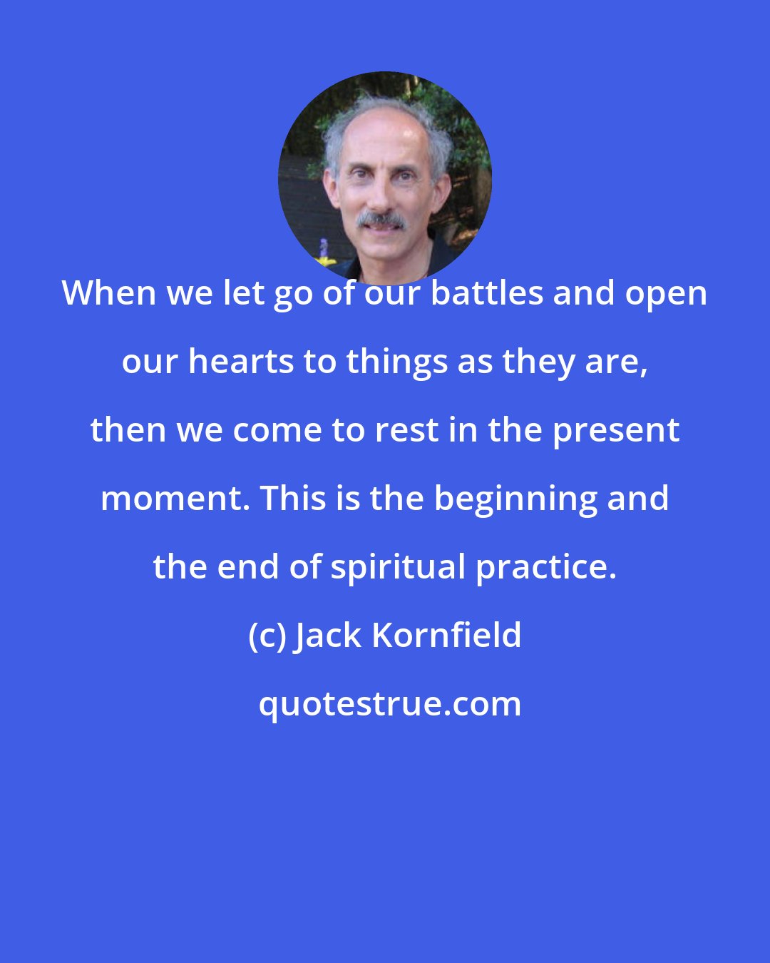 Jack Kornfield: When we let go of our battles and open our hearts to things as they are, then we come to rest in the present moment. This is the beginning and the end of spiritual practice.