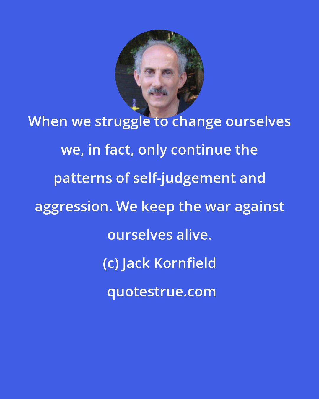 Jack Kornfield: When we struggle to change ourselves we, in fact, only continue the patterns of self-judgement and aggression. We keep the war against ourselves alive.