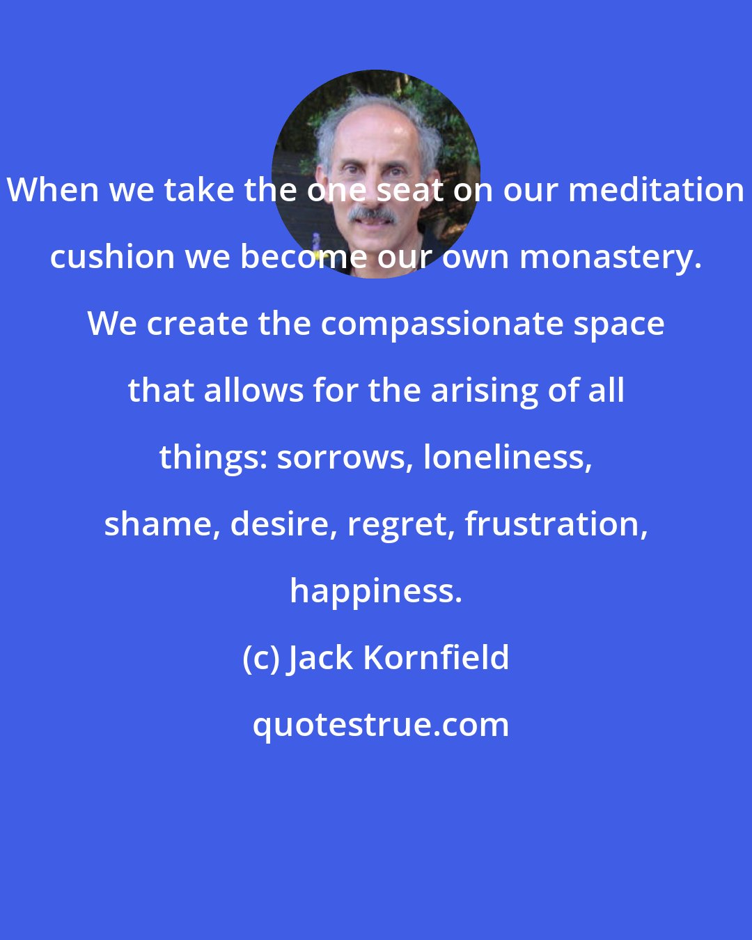 Jack Kornfield: When we take the one seat on our meditation cushion we become our own monastery. We create the compassionate space that allows for the arising of all things: sorrows, loneliness, shame, desire, regret, frustration, happiness.