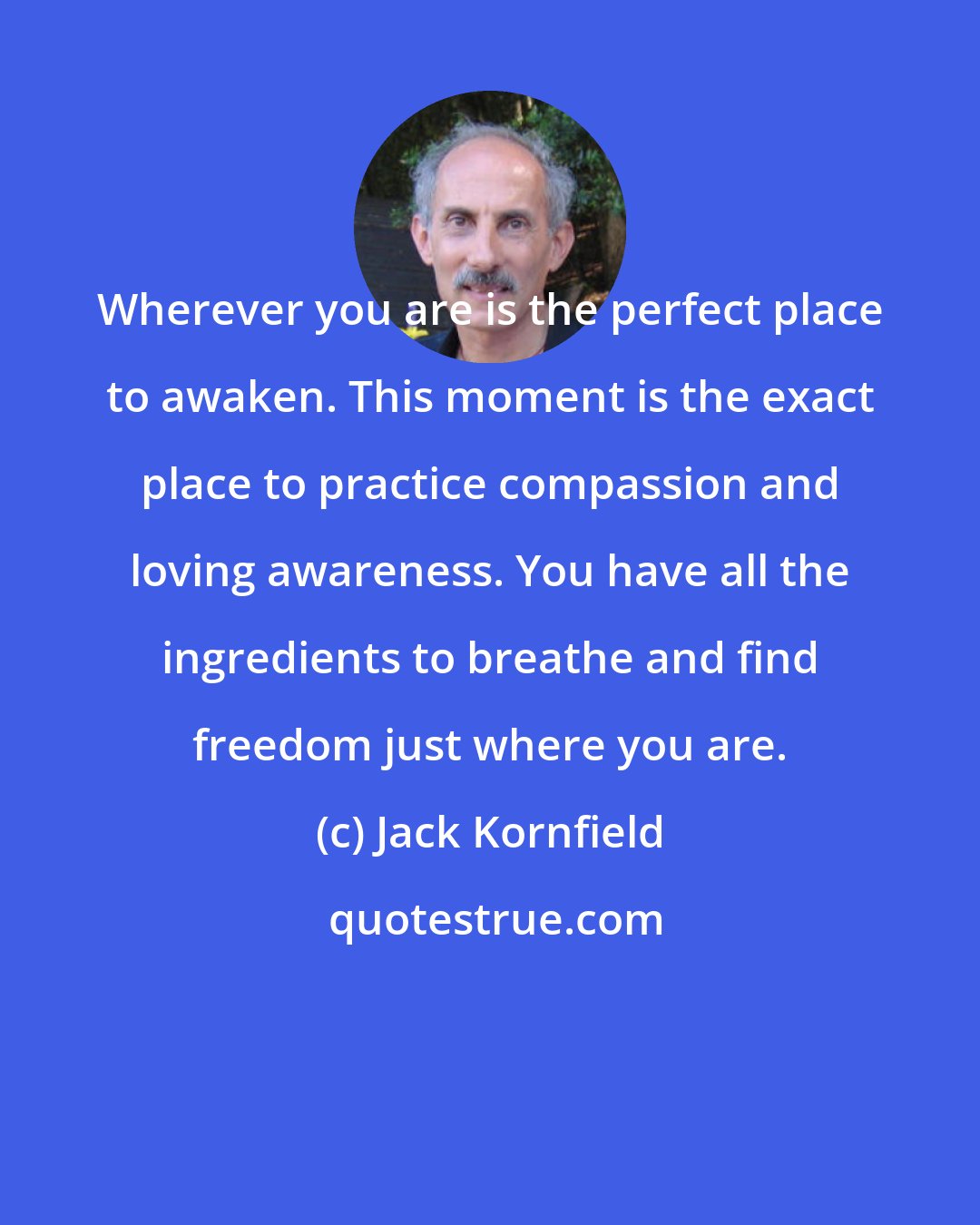 Jack Kornfield: Wherever you are is the perfect place to awaken. This moment is the exact place to practice compassion and loving awareness. You have all the ingredients to breathe and find freedom just where you are.