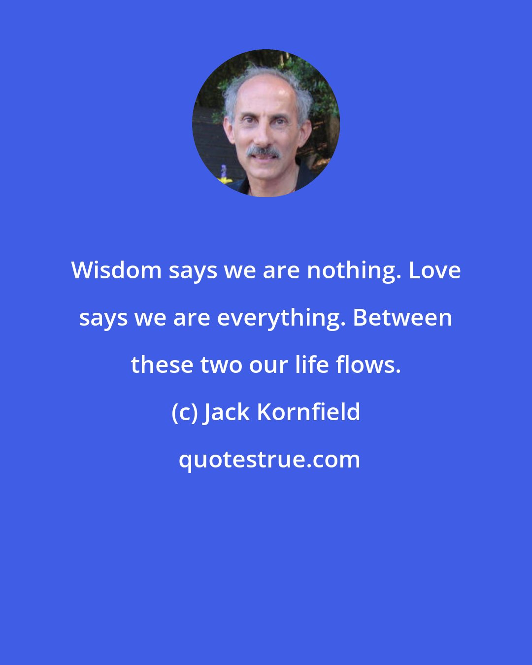 Jack Kornfield: Wisdom says we are nothing. Love says we are everything. Between these two our life flows.