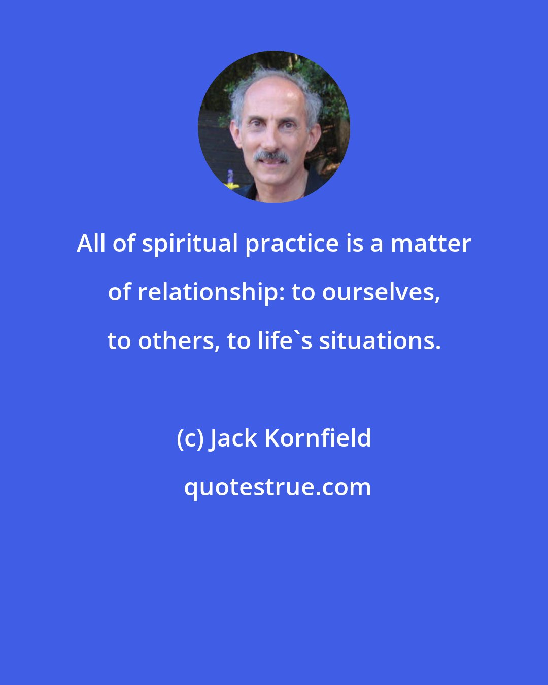 Jack Kornfield: All of spiritual practice is a matter of relationship: to ourselves, to others, to life's situations.