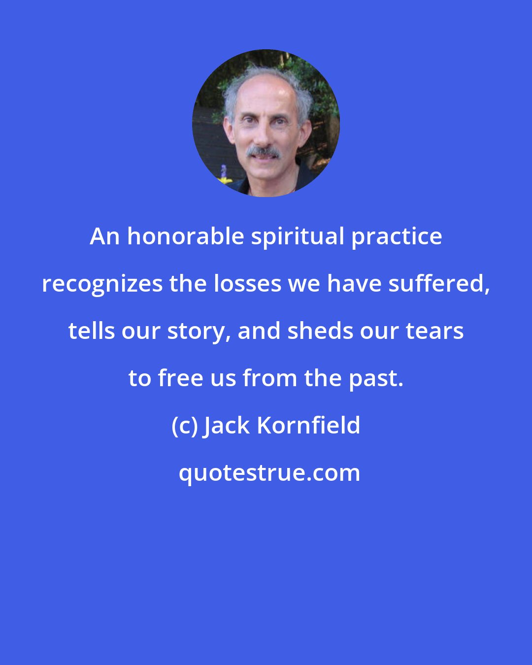 Jack Kornfield: An honorable spiritual practice recognizes the losses we have suffered, tells our story, and sheds our tears to free us from the past.