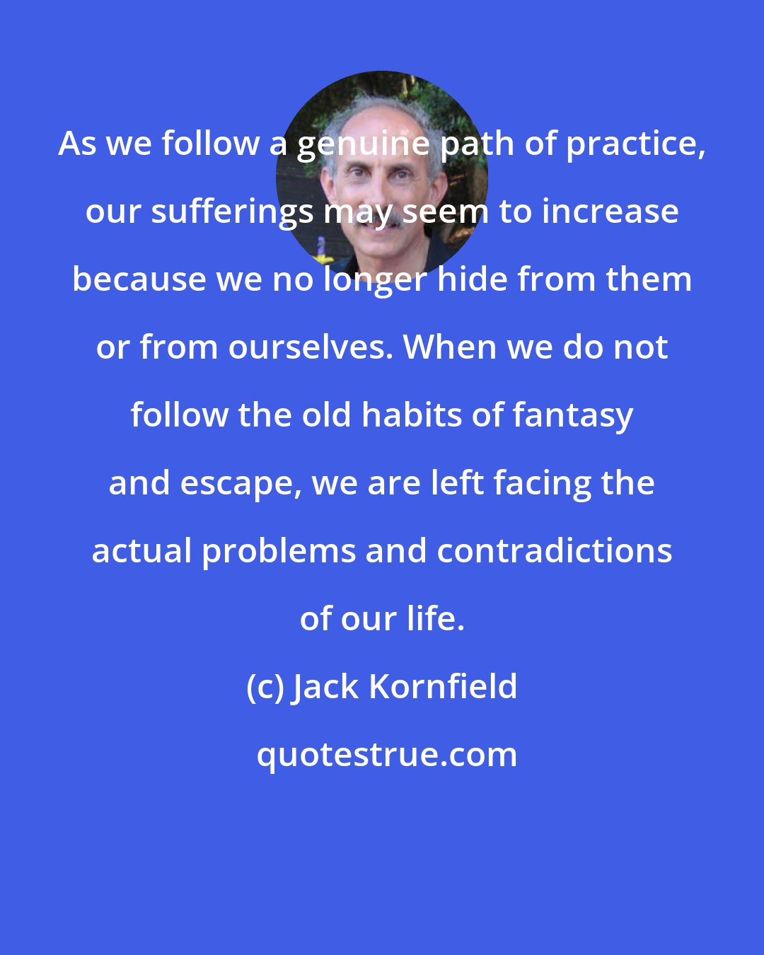 Jack Kornfield: As we follow a genuine path of practice, our sufferings may seem to increase because we no longer hide from them or from ourselves. When we do not follow the old habits of fantasy and escape, we are left facing the actual problems and contradictions of our life.