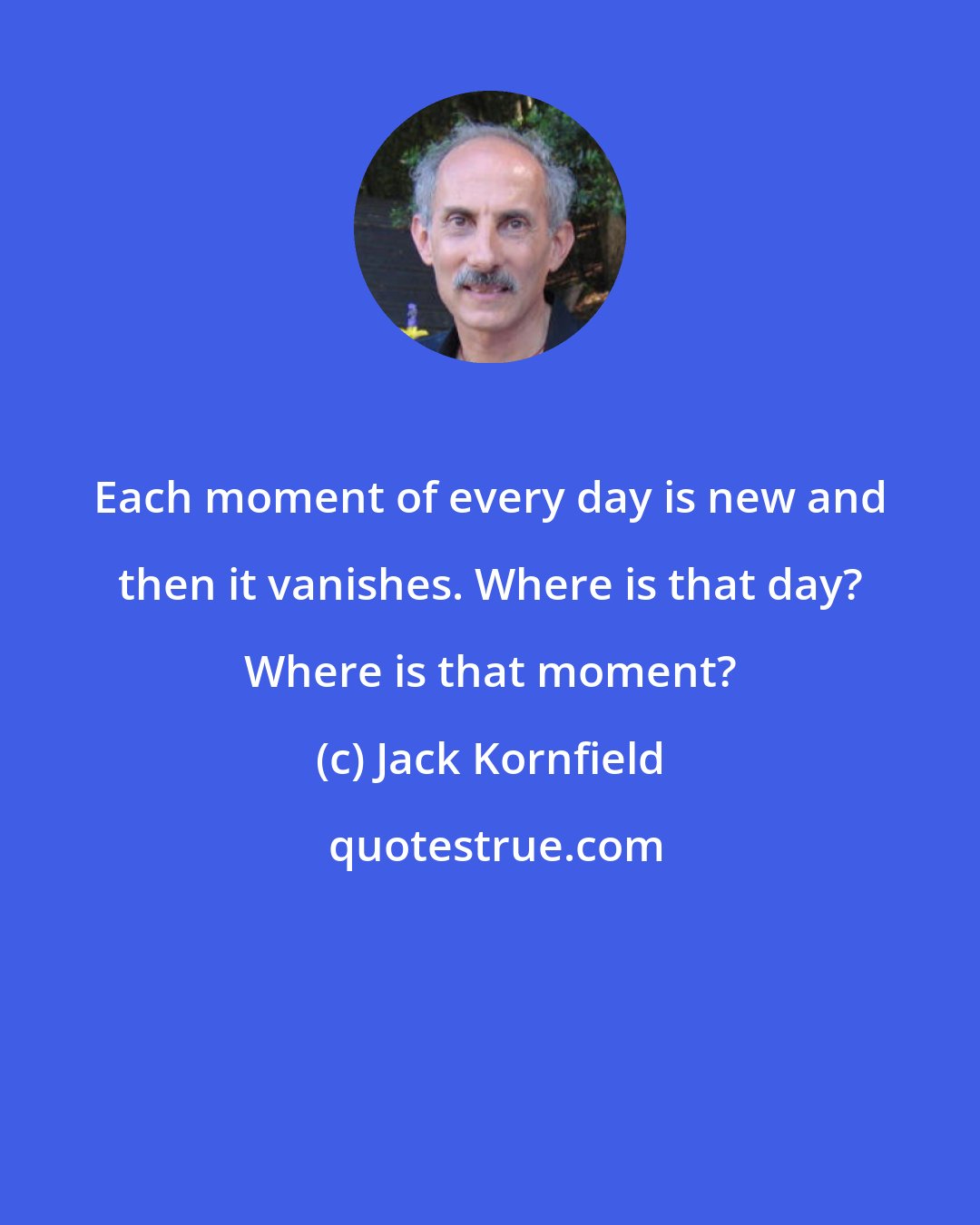 Jack Kornfield: Each moment of every day is new and then it vanishes. Where is that day? Where is that moment?