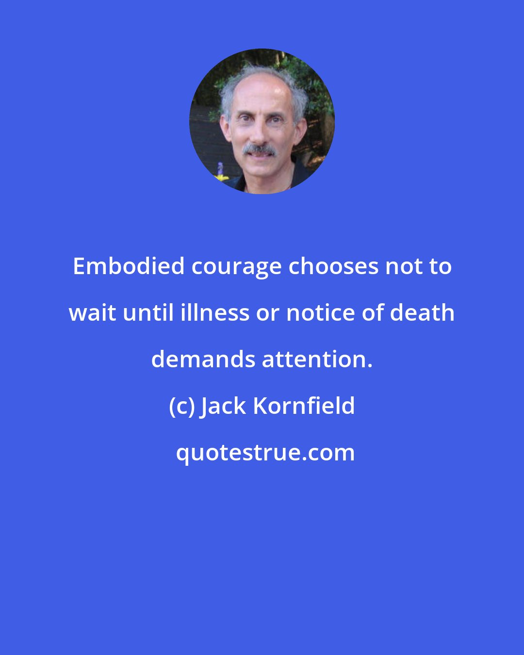 Jack Kornfield: Embodied courage chooses not to wait until illness or notice of death demands attention.