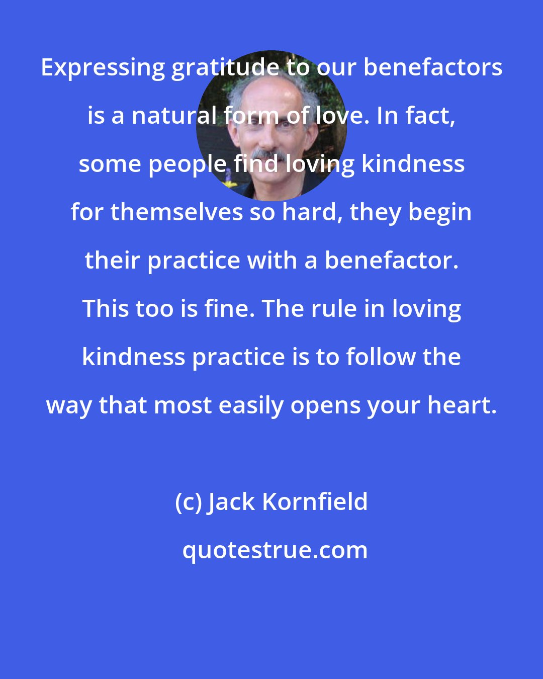 Jack Kornfield: Expressing gratitude to our benefactors is a natural form of love. In fact, some people find loving kindness for themselves so hard, they begin their practice with a benefactor. This too is fine. The rule in loving kindness practice is to follow the way that most easily opens your heart.