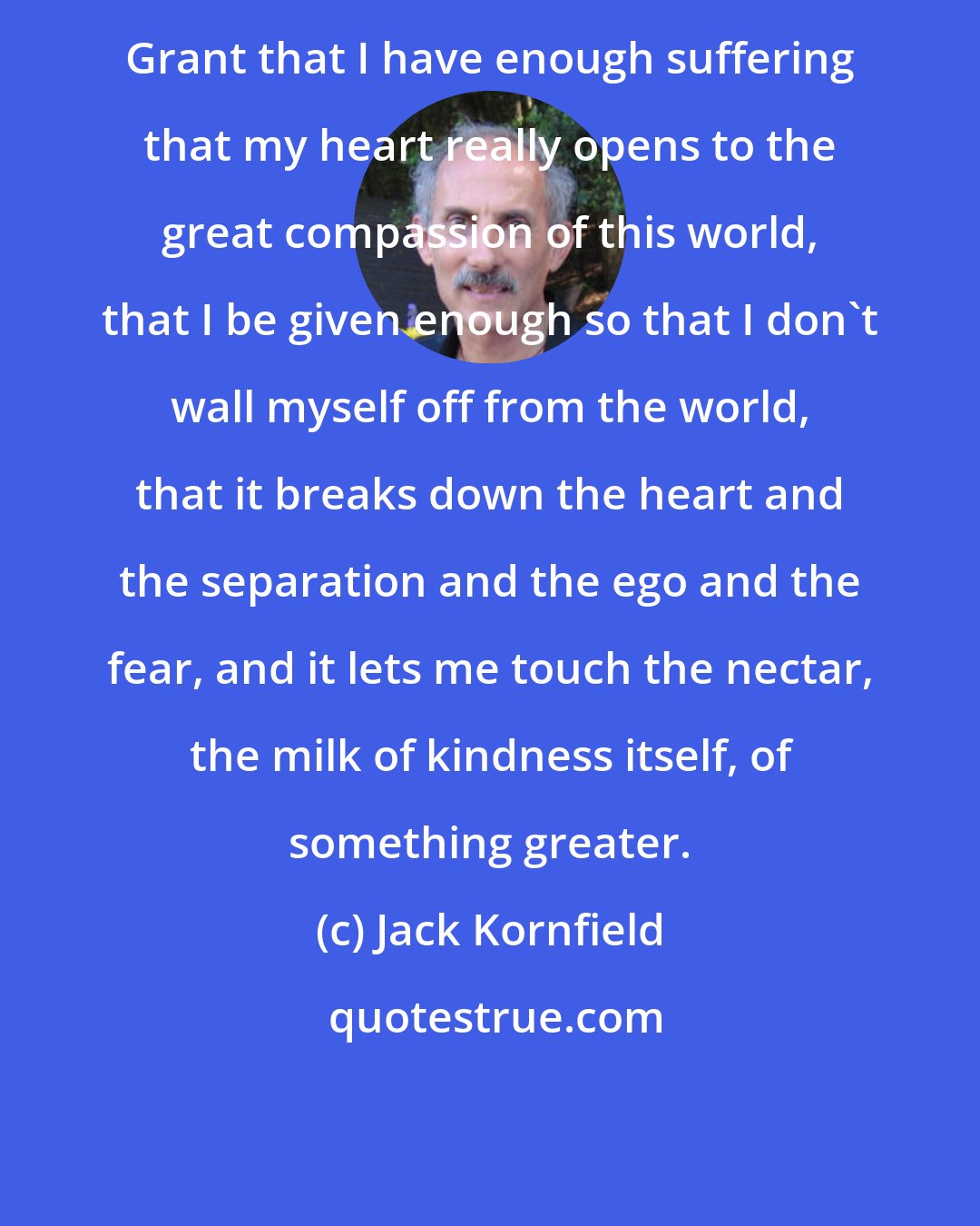 Jack Kornfield: Grant that I have enough suffering that my heart really opens to the great compassion of this world, that I be given enough so that I don't wall myself off from the world, that it breaks down the heart and the separation and the ego and the fear, and it lets me touch the nectar, the milk of kindness itself, of something greater.