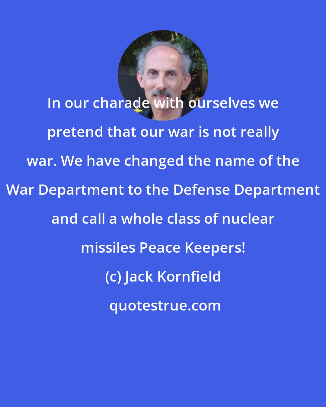 Jack Kornfield: In our charade with ourselves we pretend that our war is not really war. We have changed the name of the War Department to the Defense Department and call a whole class of nuclear missiles Peace Keepers!