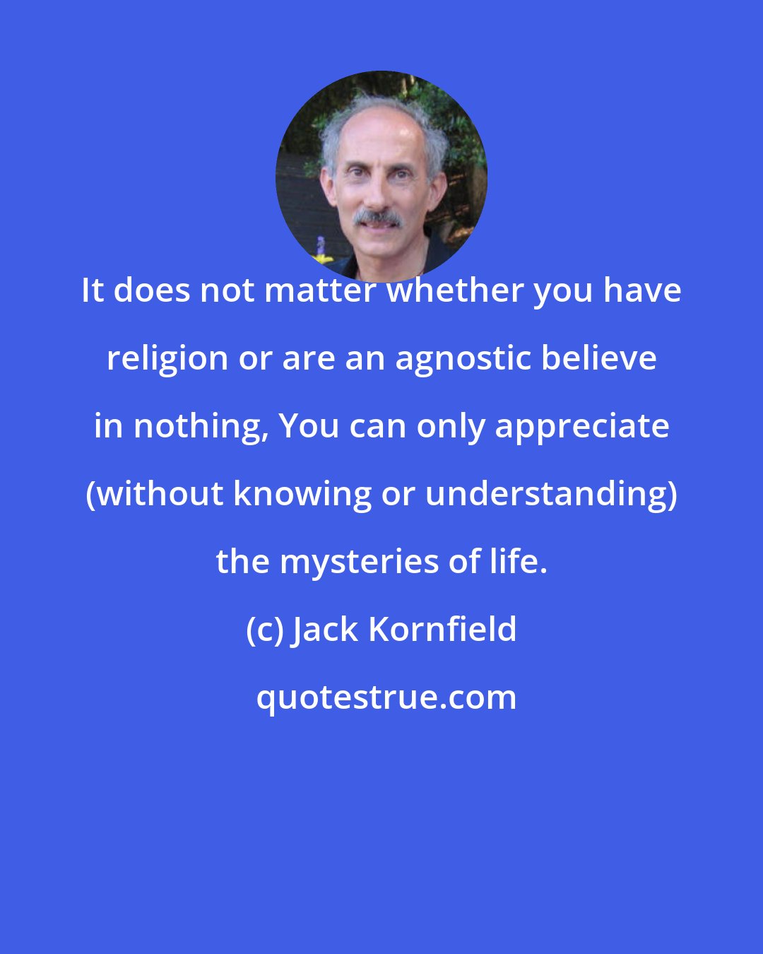 Jack Kornfield: It does not matter whether you have religion or are an agnostic believe in nothing, You can only appreciate (without knowing or understanding) the mysteries of life.