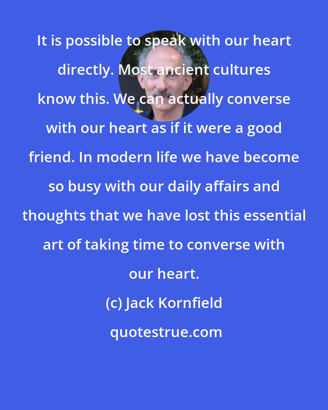 Jack Kornfield: It is possible to speak with our heart directly. Most ancient cultures know this. We can actually converse with our heart as if it were a good friend. In modern life we have become so busy with our daily affairs and thoughts that we have lost this essential art of taking time to converse with our heart.