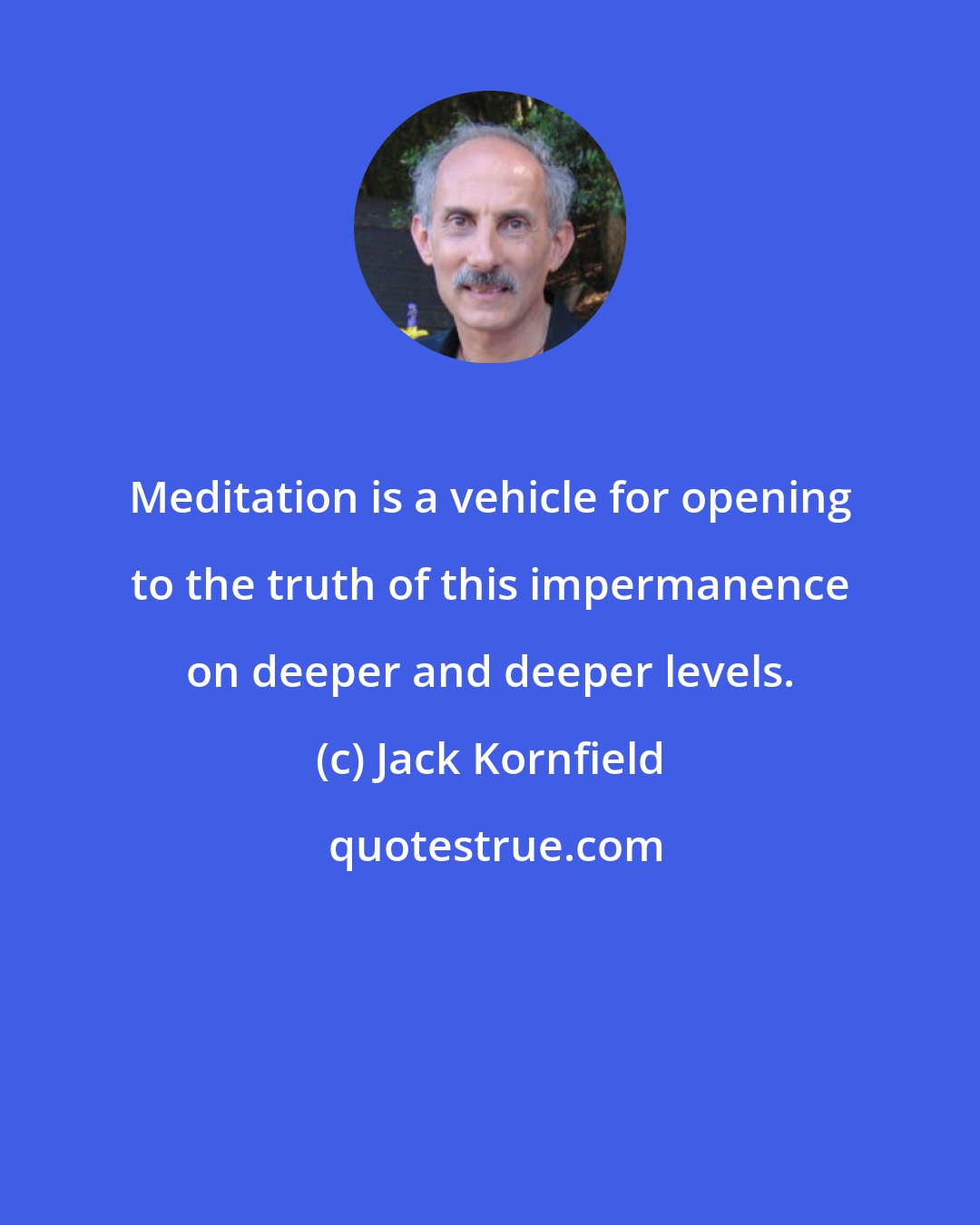 Jack Kornfield: Meditation is a vehicle for opening to the truth of this impermanence on deeper and deeper levels.