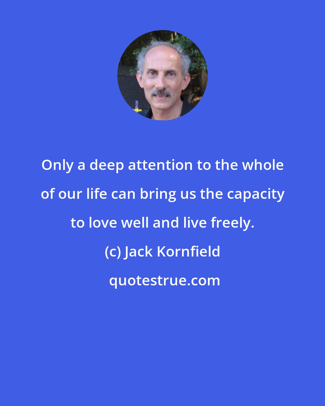 Jack Kornfield: Only a deep attention to the whole of our life can bring us the capacity to love well and live freely.