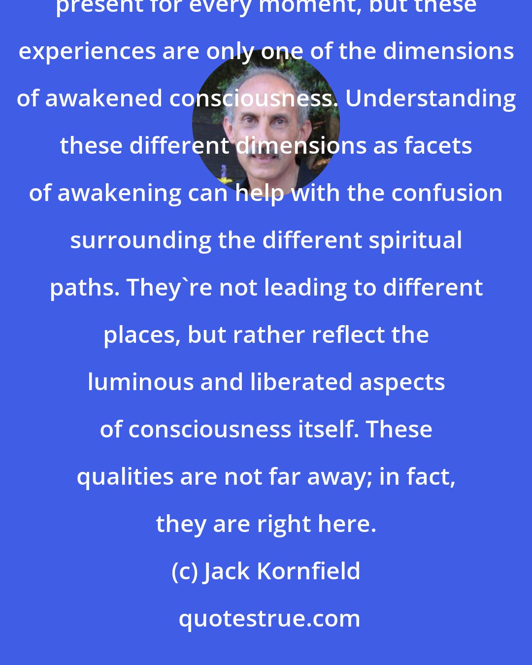 Jack Kornfield: Some other people think that awakened consciousness is really about fullness or presence, being completely present for every moment, but these experiences are only one of the dimensions of awakened consciousness. Understanding these different dimensions as facets of awakening can help with the confusion surrounding the different spiritual paths. They're not leading to different places, but rather reflect the luminous and liberated aspects of consciousness itself. These qualities are not far away; in fact, they are right here.