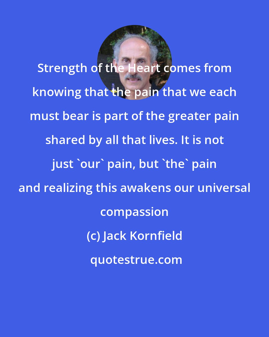 Jack Kornfield: Strength of the Heart comes from knowing that the pain that we each must bear is part of the greater pain shared by all that lives. It is not just 'our' pain, but 'the' pain and realizing this awakens our universal compassion