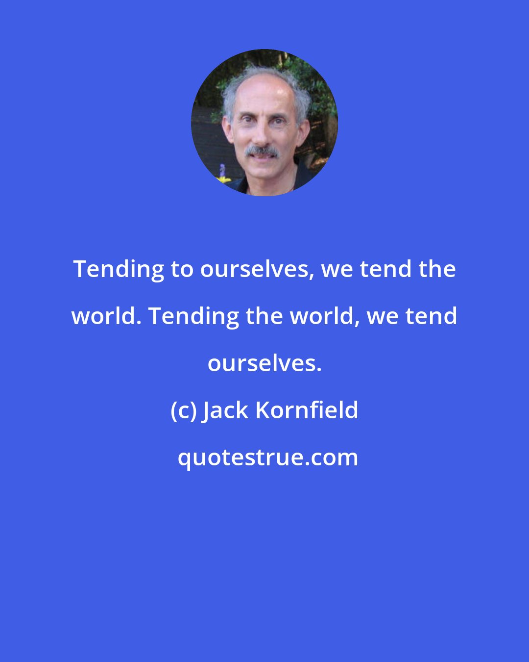 Jack Kornfield: Tending to ourselves, we tend the world. Tending the world, we tend ourselves.