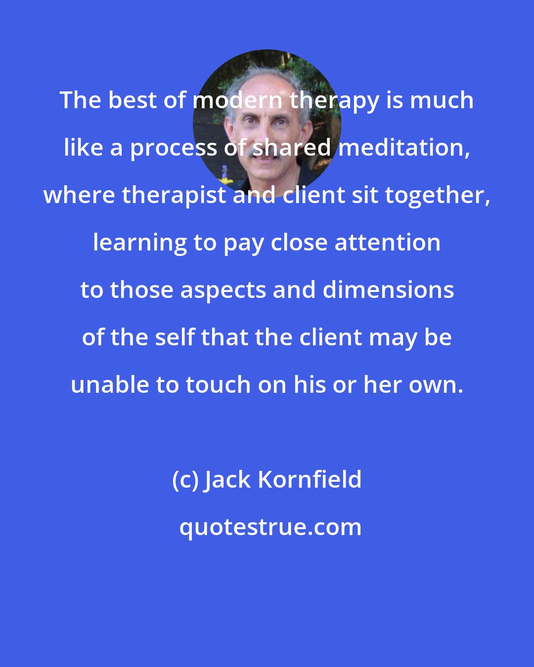 Jack Kornfield: The best of modern therapy is much like a process of shared meditation, where therapist and client sit together, learning to pay close attention to those aspects and dimensions of the self that the client may be unable to touch on his or her own.