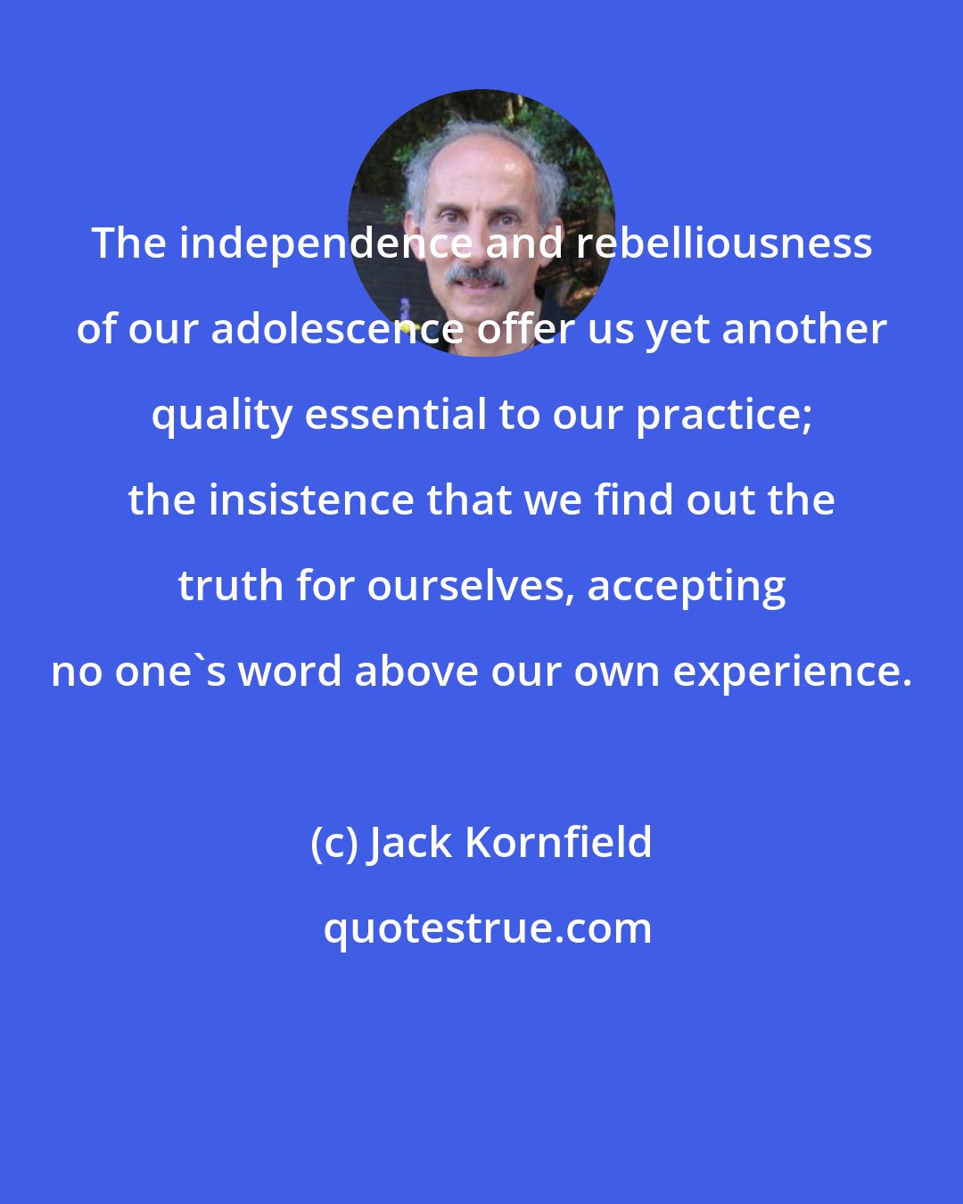 Jack Kornfield: The independence and rebelliousness of our adolescence offer us yet another quality essential to our practice; the insistence that we find out the truth for ourselves, accepting no one's word above our own experience.