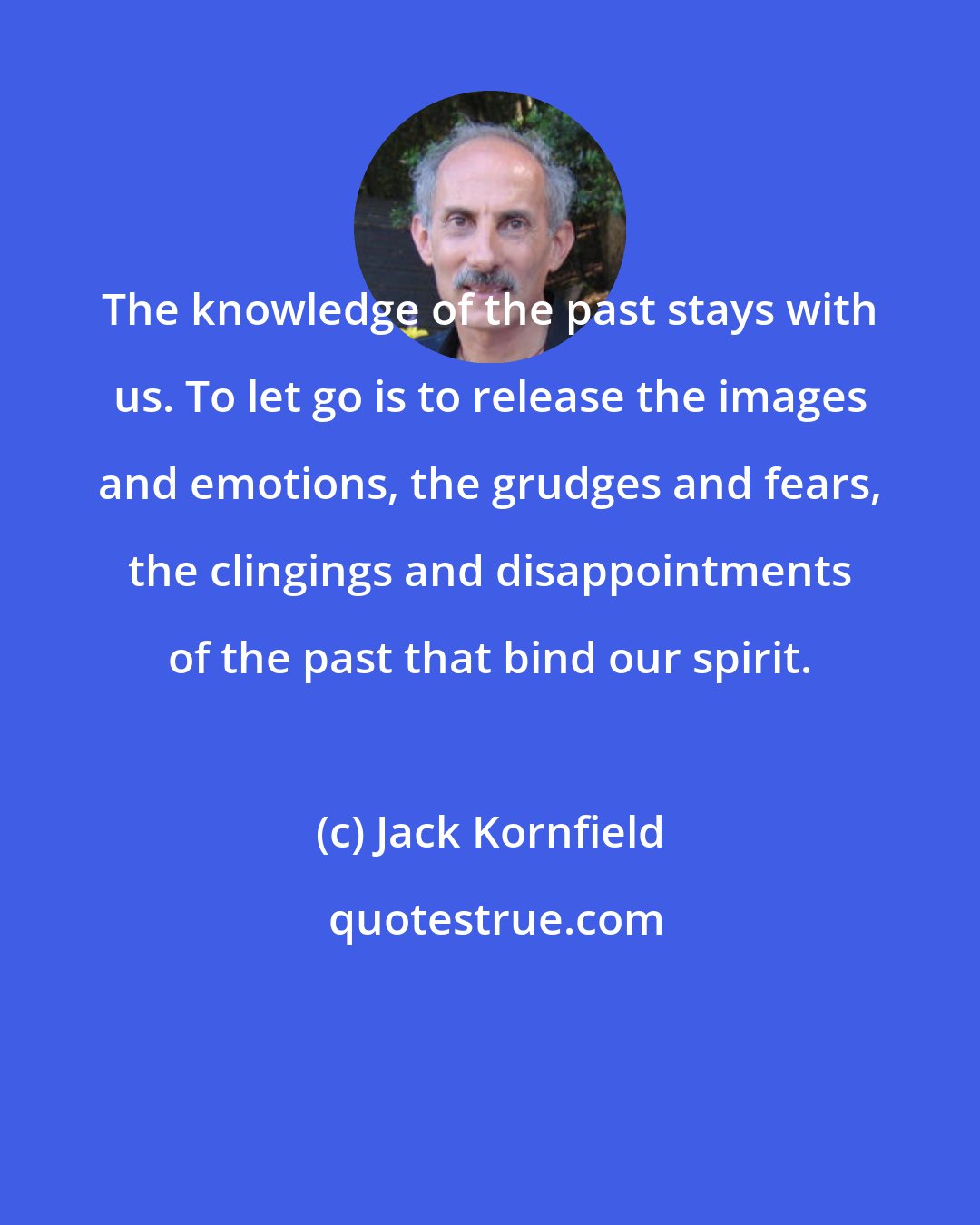 Jack Kornfield: The knowledge of the past stays with us. To let go is to release the images and emotions, the grudges and fears, the clingings and disappointments of the past that bind our spirit.