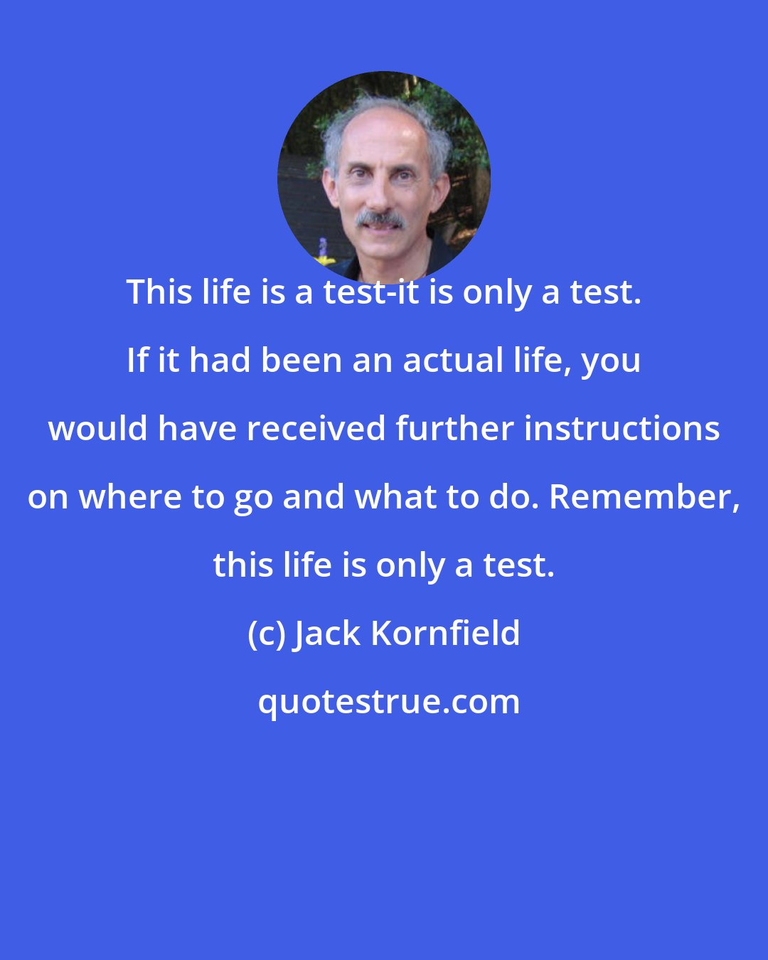 Jack Kornfield: This life is a test-it is only a test. If it had been an actual life, you would have received further instructions on where to go and what to do. Remember, this life is only a test.