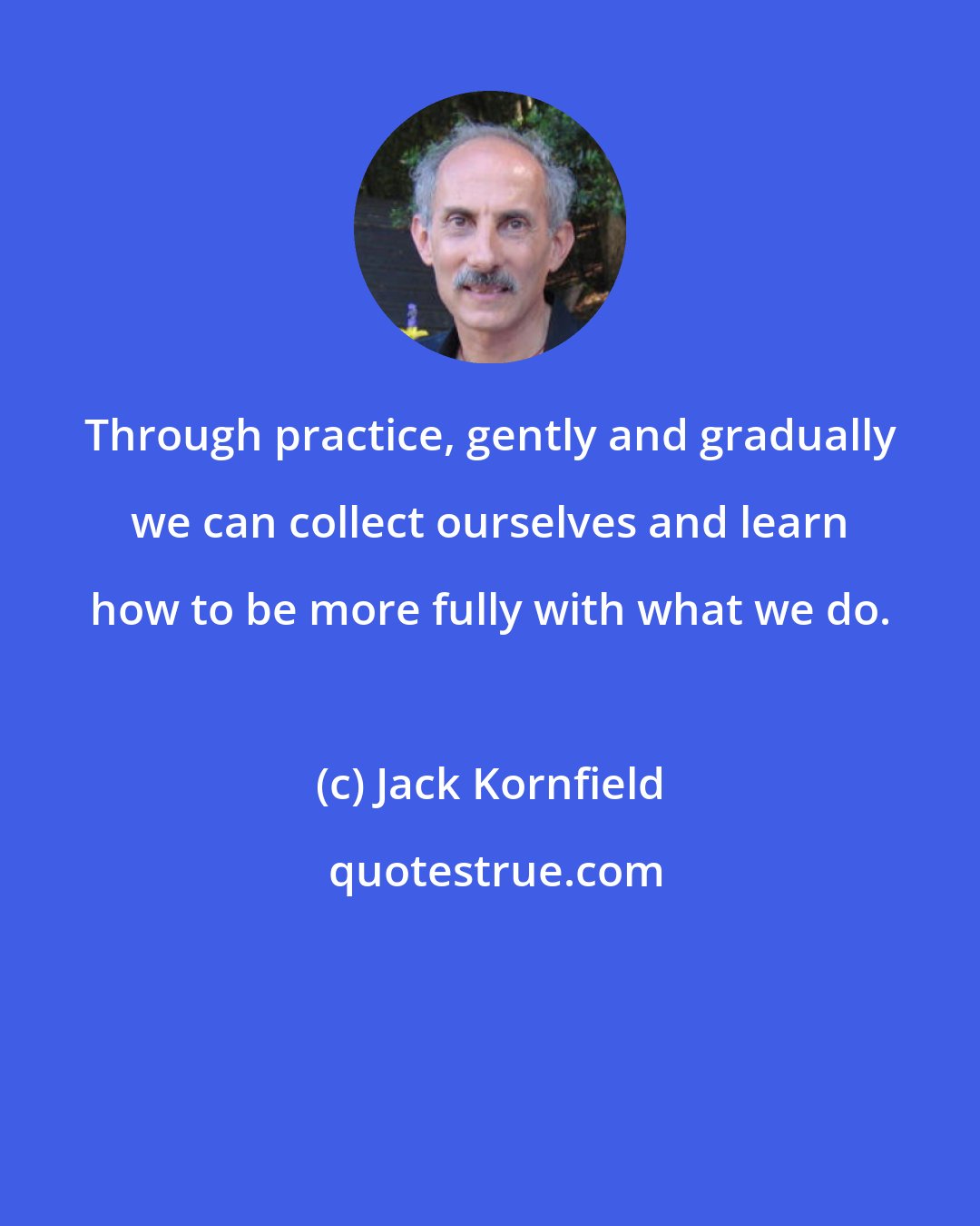 Jack Kornfield: Through practice, gently and gradually we can collect ourselves and learn how to be more fully with what we do.