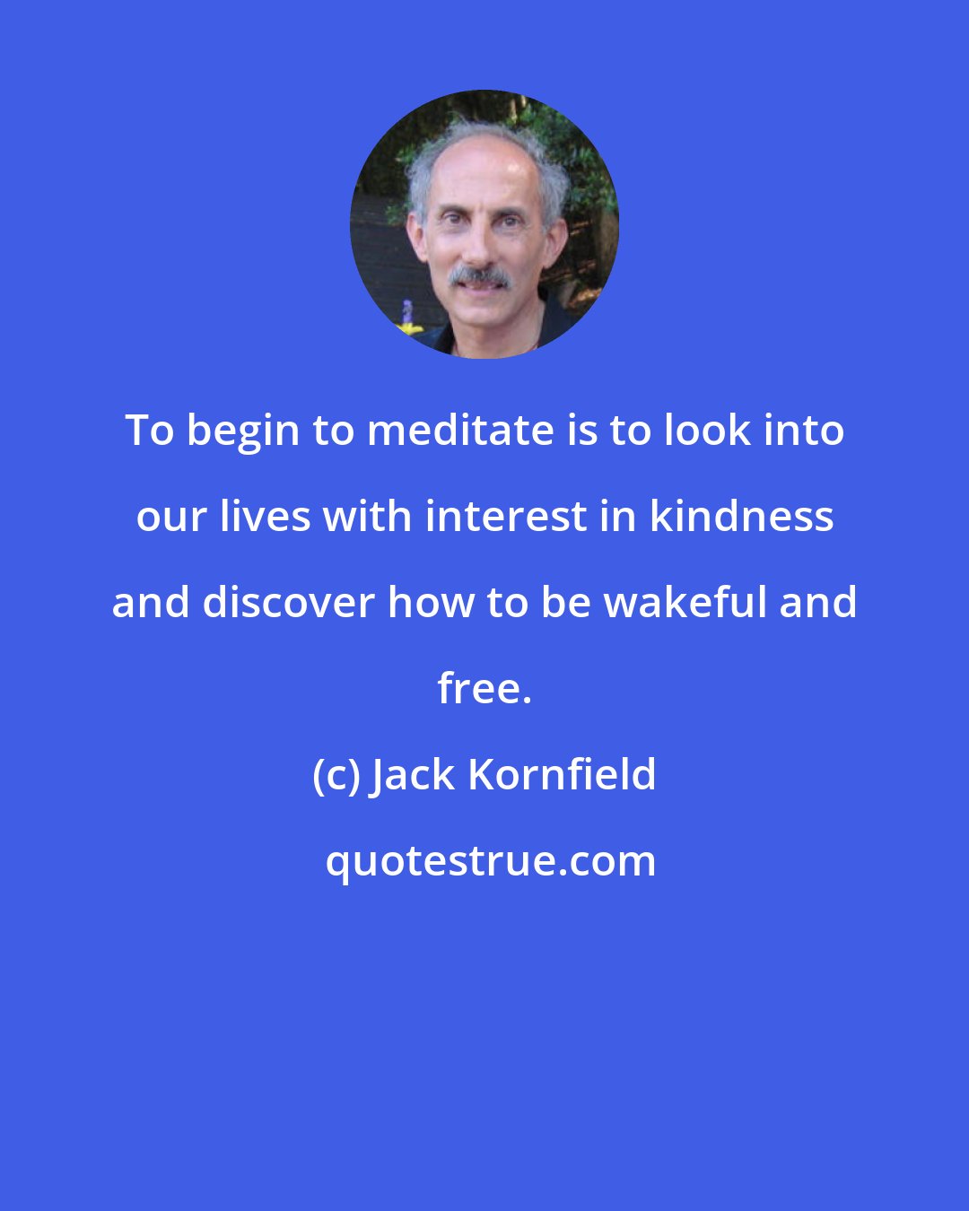 Jack Kornfield: To begin to meditate is to look into our lives with interest in kindness and discover how to be wakeful and free.