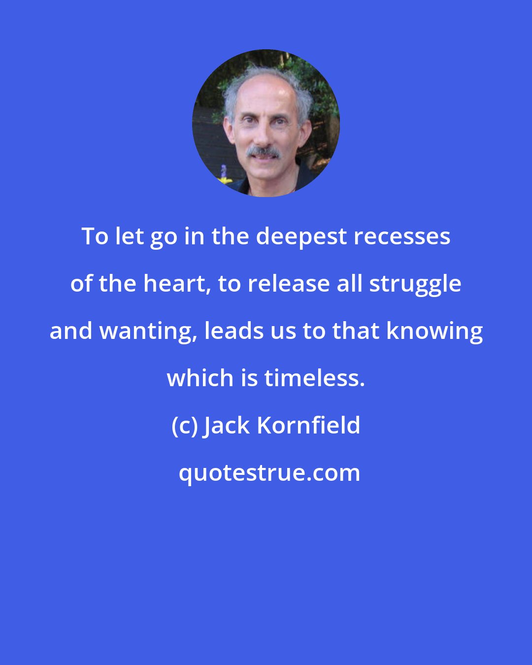 Jack Kornfield: To let go in the deepest recesses of the heart, to release all struggle and wanting, leads us to that knowing which is timeless.