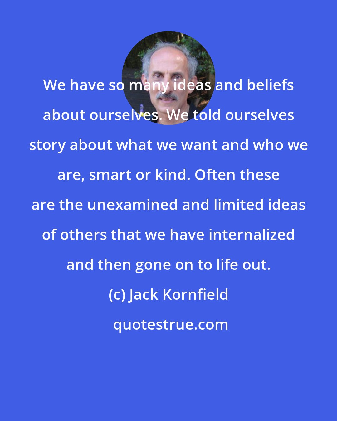 Jack Kornfield: We have so many ideas and beliefs about ourselves. We told ourselves story about what we want and who we are, smart or kind. Often these are the unexamined and limited ideas of others that we have internalized and then gone on to life out.