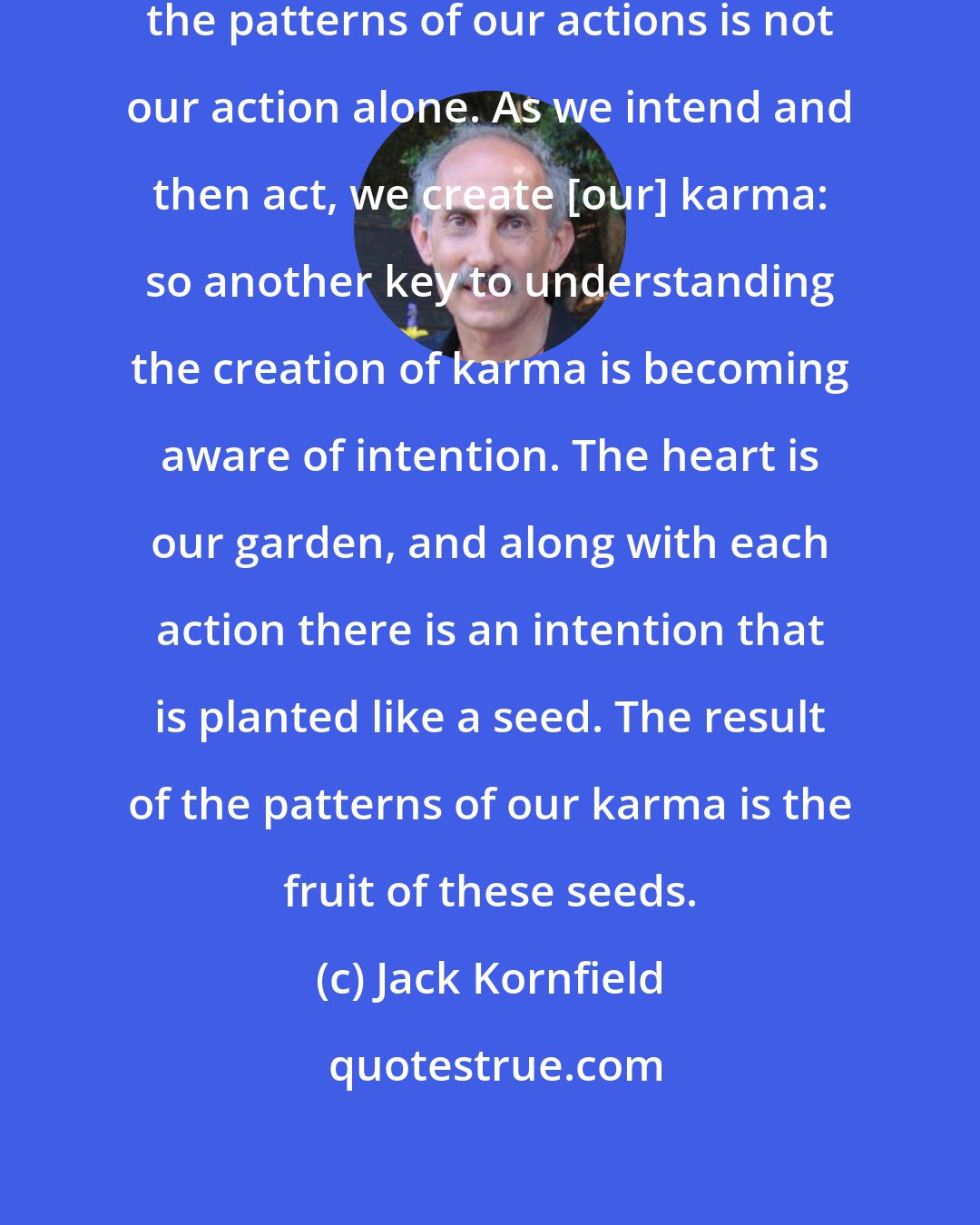 Jack Kornfield: What brings the karmic result from the patterns of our actions is not our action alone. As we intend and then act, we create [our] karma: so another key to understanding the creation of karma is becoming aware of intention. The heart is our garden, and along with each action there is an intention that is planted like a seed. The result of the patterns of our karma is the fruit of these seeds.