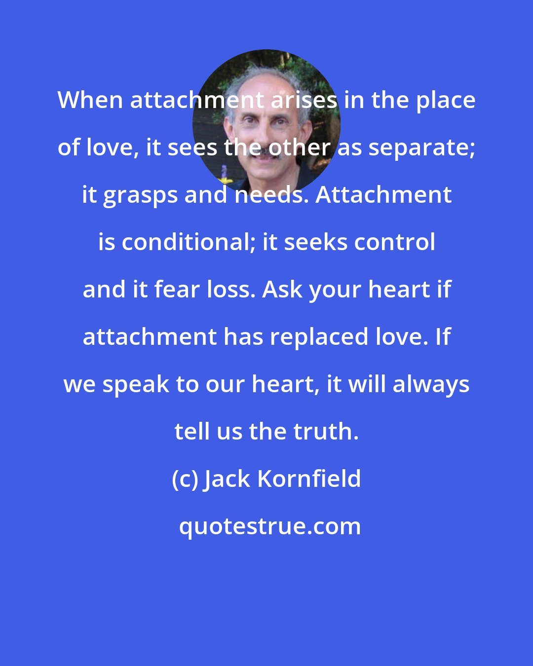 Jack Kornfield: When attachment arises in the place of love, it sees the other as separate; it grasps and needs. Attachment is conditional; it seeks control and it fear loss. Ask your heart if attachment has replaced love. If we speak to our heart, it will always tell us the truth.