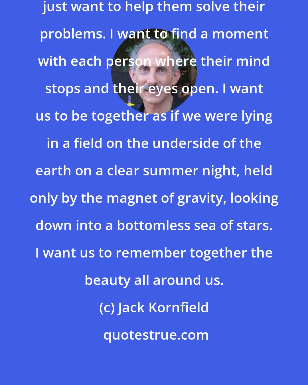 Jack Kornfield: When I sit with students, I do not just want to help them solve their problems. I want to find a moment with each person where their mind stops and their eyes open. I want us to be together as if we were lying in a field on the underside of the earth on a clear summer night, held only by the magnet of gravity, looking down into a bottomless sea of stars. I want us to remember together the beauty all around us.