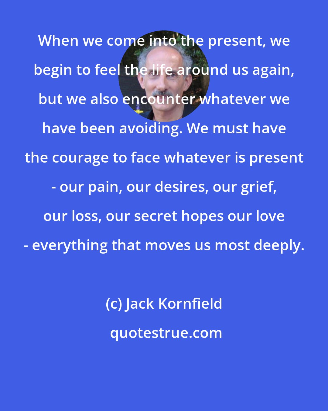 Jack Kornfield: When we come into the present, we begin to feel the life around us again, but we also encounter whatever we have been avoiding. We must have the courage to face whatever is present - our pain, our desires, our grief, our loss, our secret hopes our love - everything that moves us most deeply.