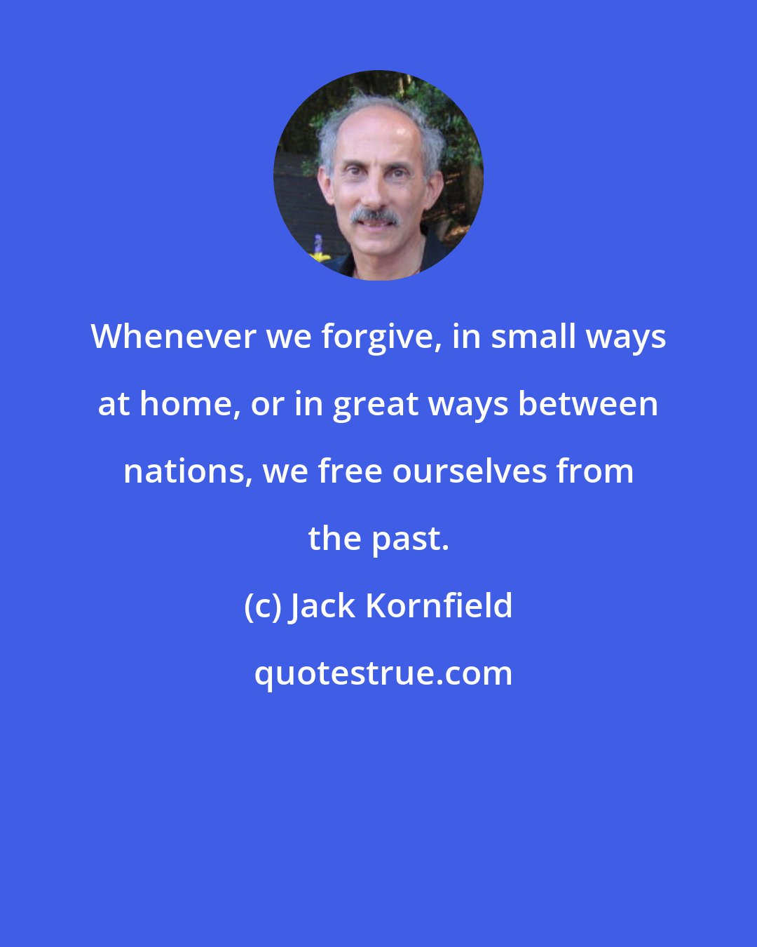 Jack Kornfield: Whenever we forgive, in small ways at home, or in great ways between nations, we free ourselves from the past.