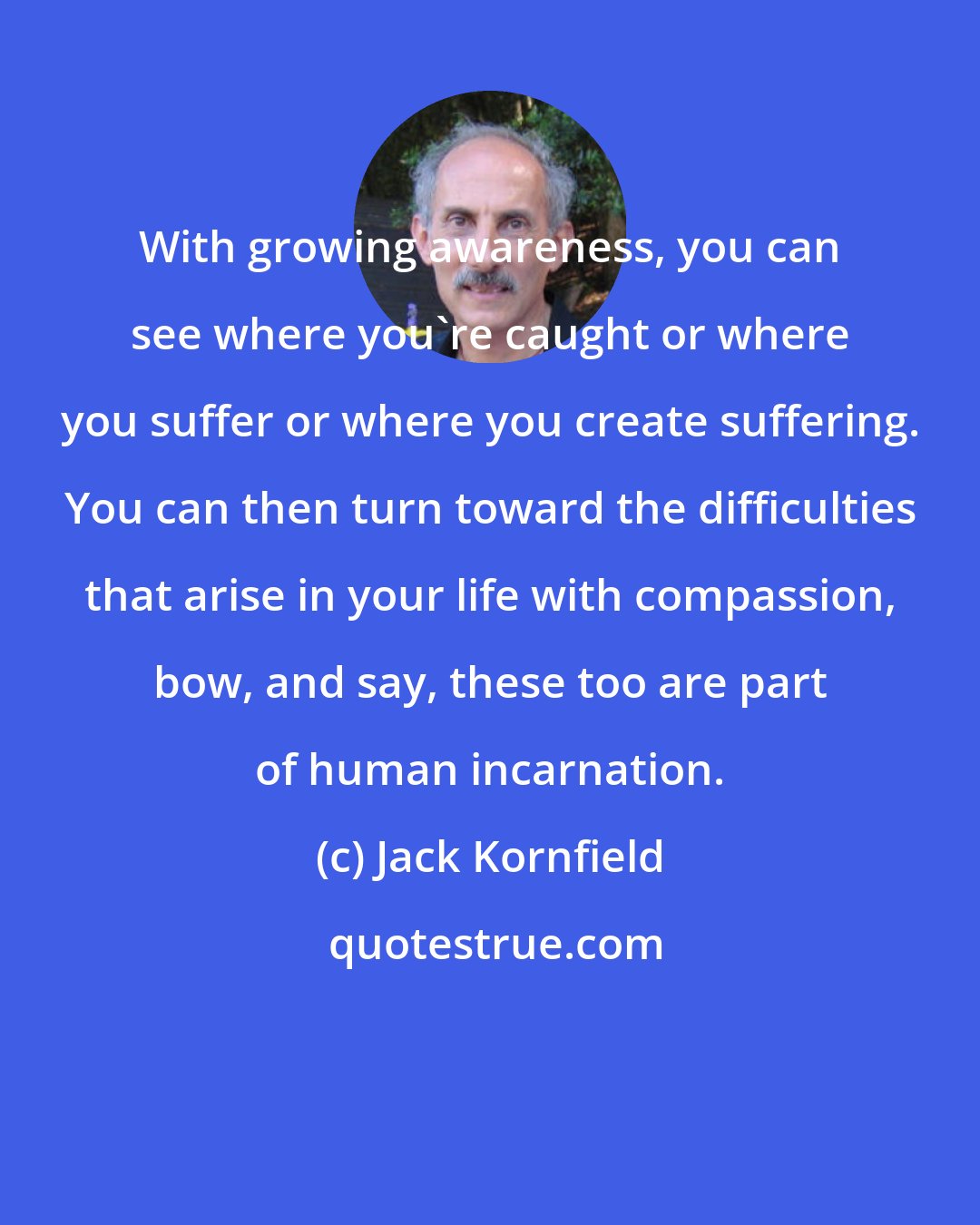 Jack Kornfield: With growing awareness, you can see where you're caught or where you suffer or where you create suffering. You can then turn toward the difficulties that arise in your life with compassion, bow, and say, these too are part of human incarnation.