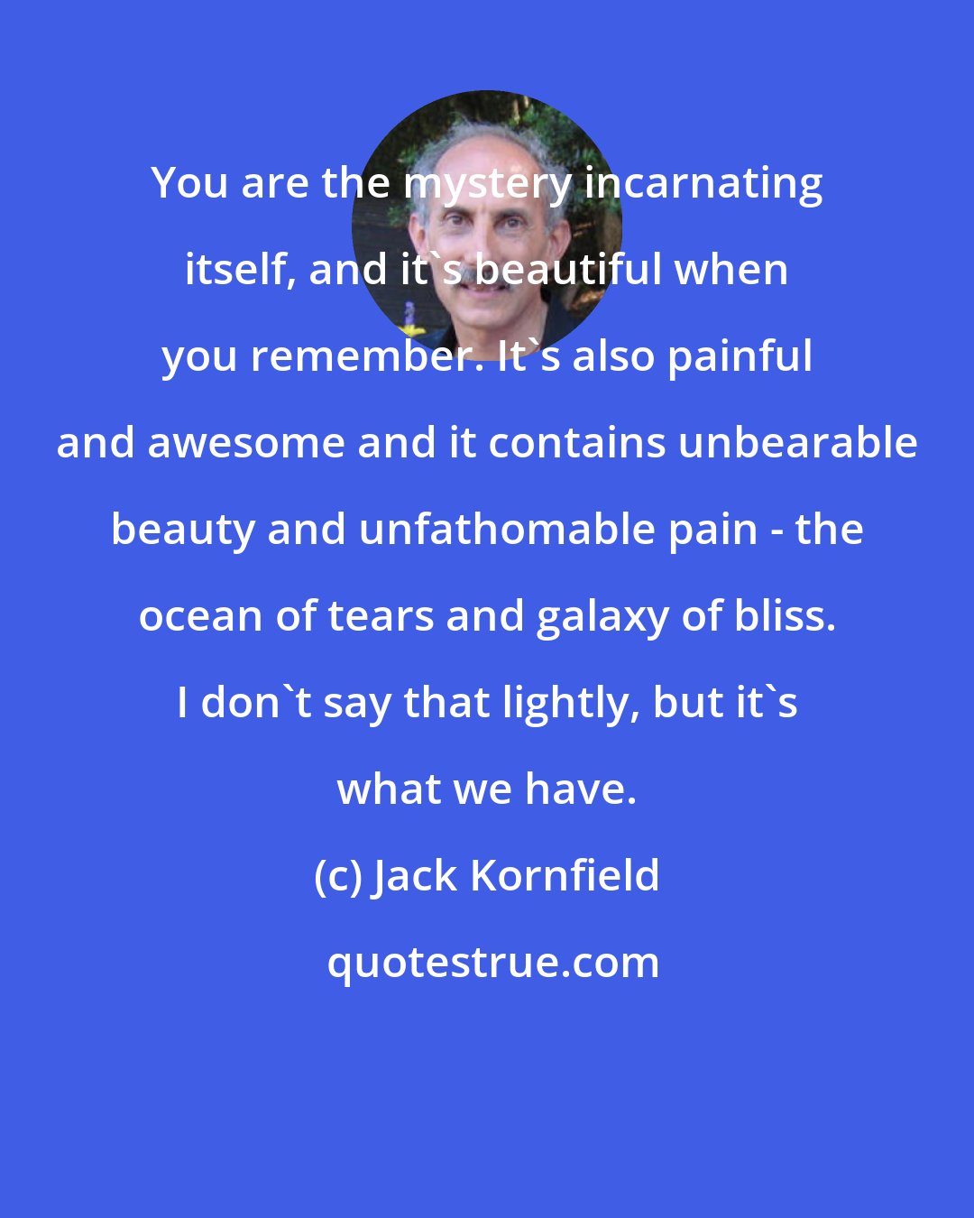 Jack Kornfield: You are the mystery incarnating itself, and it's beautiful when you remember. It's also painful and awesome and it contains unbearable beauty and unfathomable pain - the ocean of tears and galaxy of bliss. I don't say that lightly, but it's what we have.