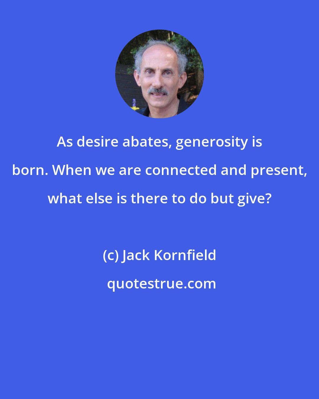 Jack Kornfield: As desire abates, generosity is born. When we are connected and present, what else is there to do but give?