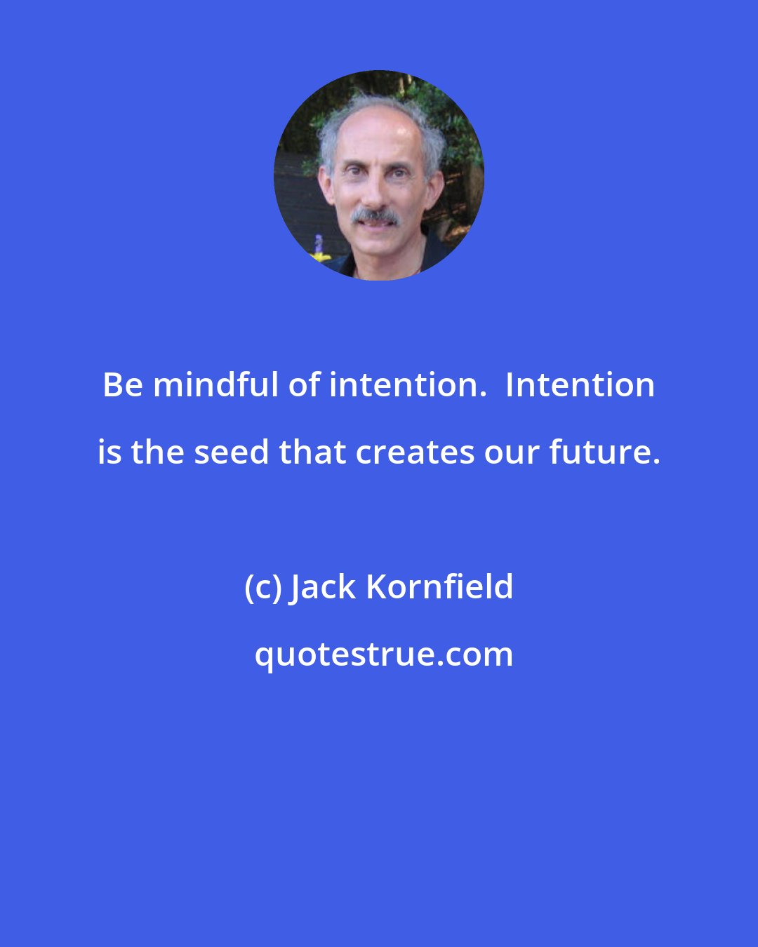 Jack Kornfield: Be mindful of intention.  Intention is the seed that creates our future.