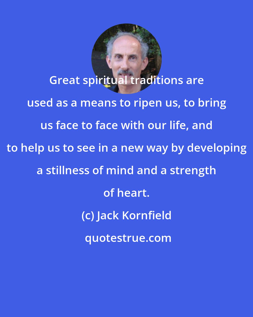 Jack Kornfield: Great spiritual traditions are used as a means to ripen us, to bring us face to face with our life, and to help us to see in a new way by developing a stillness of mind and a strength of heart.