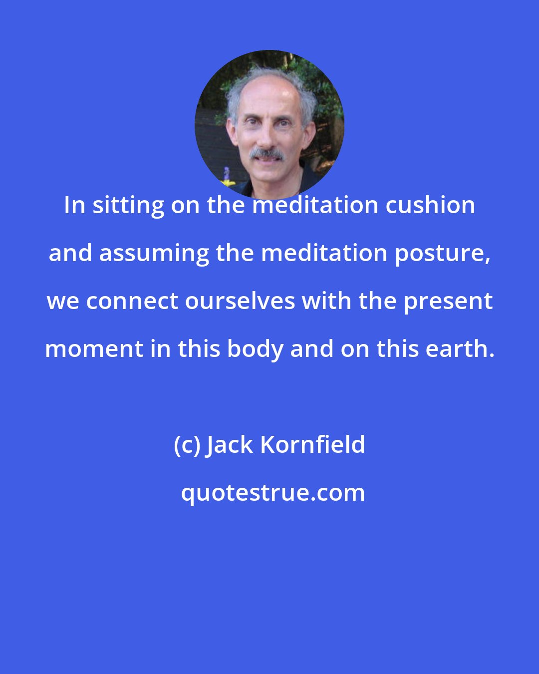 Jack Kornfield: In sitting on the meditation cushion and assuming the meditation posture, we connect ourselves with the present moment in this body and on this earth.