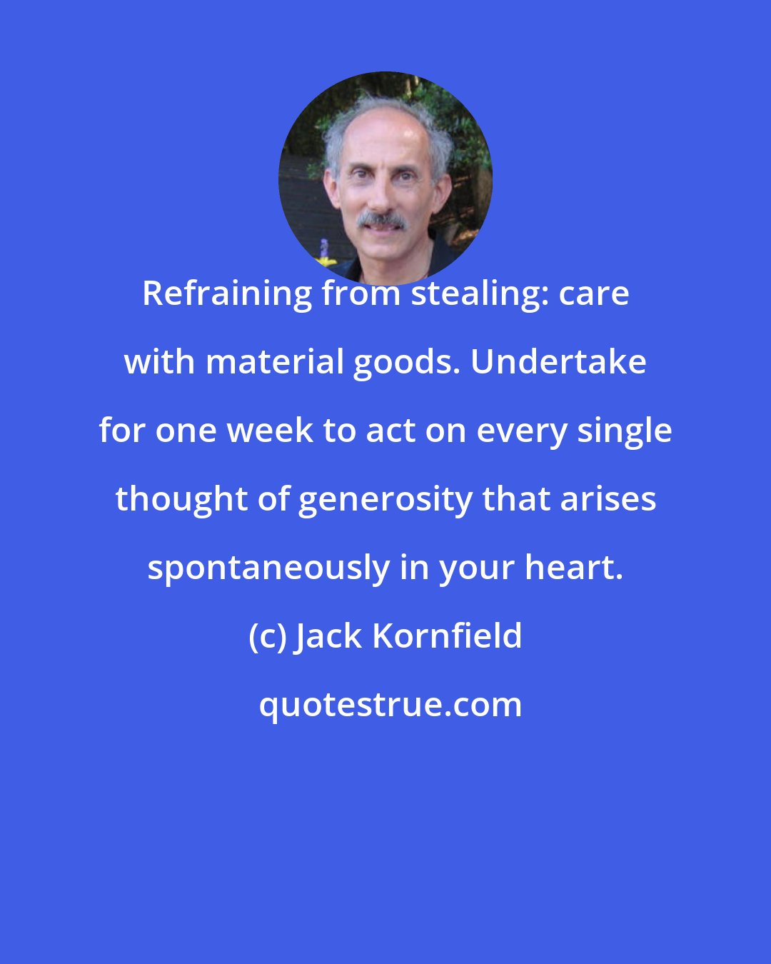 Jack Kornfield: Refraining from stealing: care with material goods. Undertake for one week to act on every single thought of generosity that arises spontaneously in your heart.