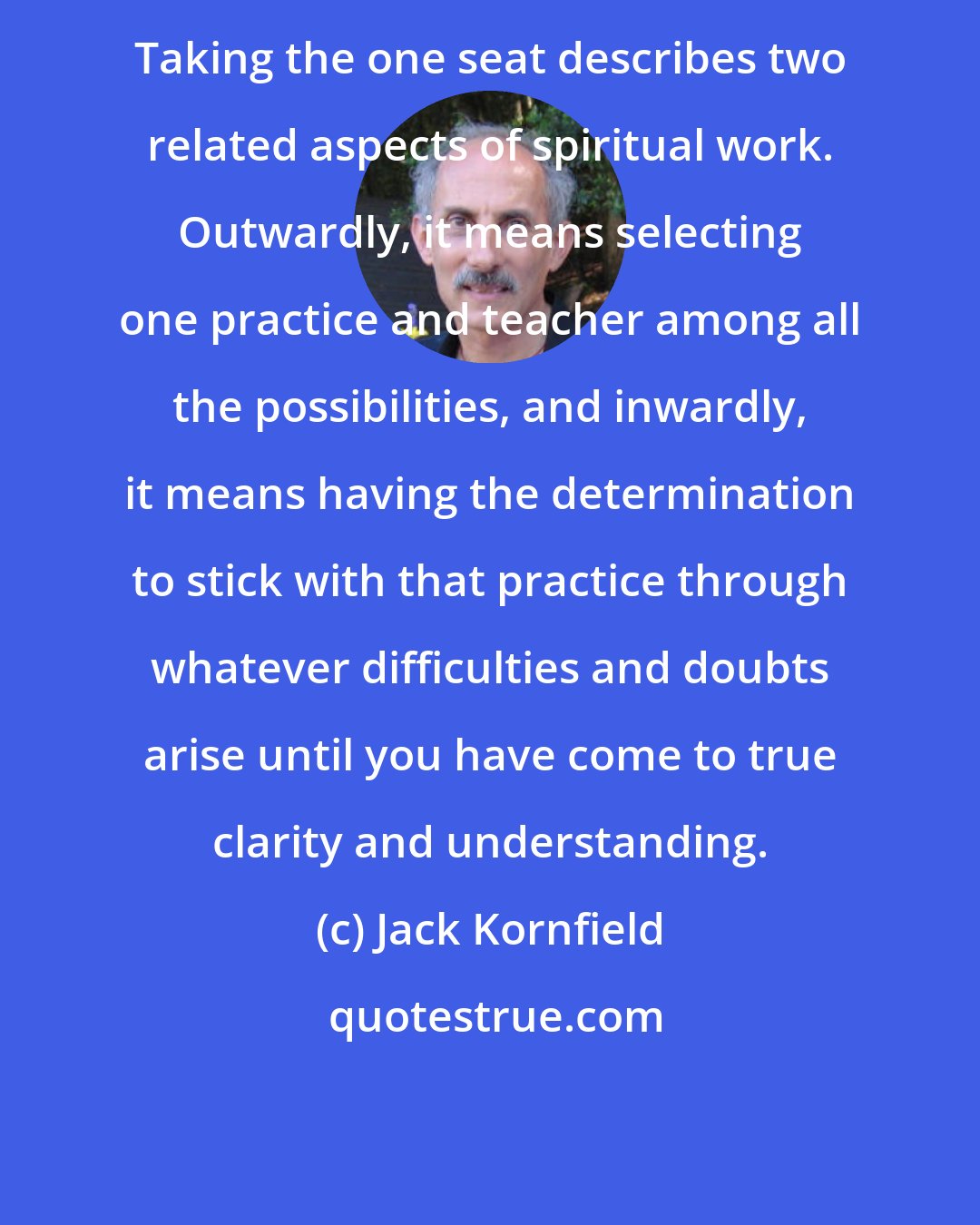 Jack Kornfield: Taking the one seat describes two related aspects of spiritual work. Outwardly, it means selecting one practice and teacher among all the possibilities, and inwardly, it means having the determination to stick with that practice through whatever difficulties and doubts arise until you have come to true clarity and understanding.