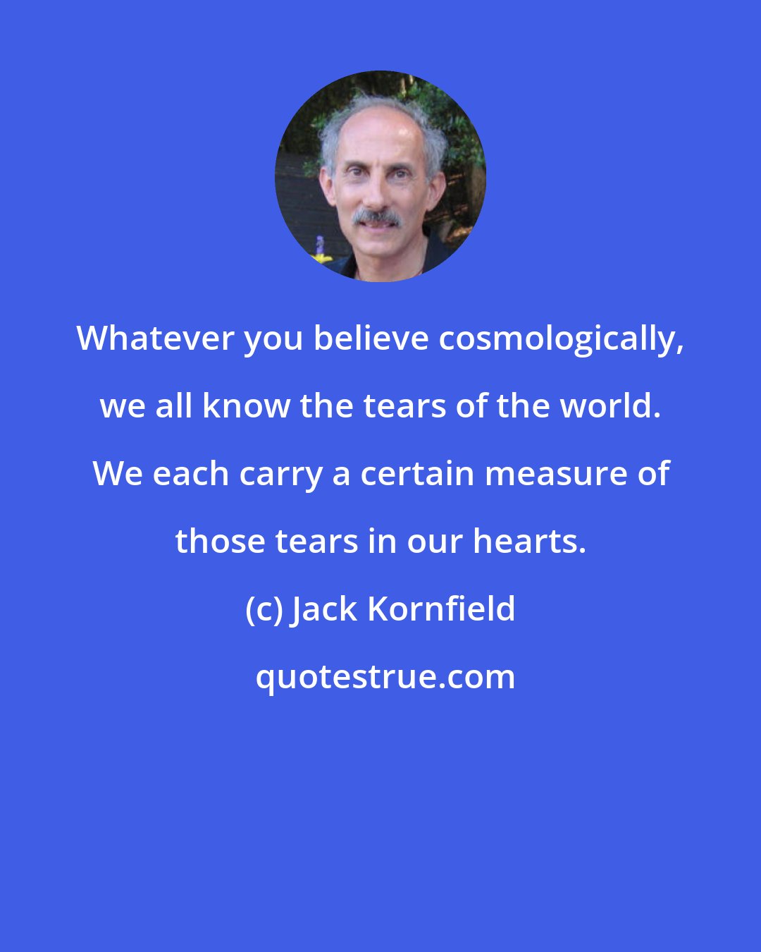 Jack Kornfield: Whatever you believe cosmologically, we all know the tears of the world. We each carry a certain measure of those tears in our hearts.