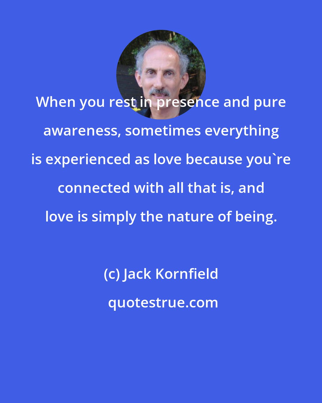 Jack Kornfield: When you rest in presence and pure awareness, sometimes everything is experienced as love because you're connected with all that is, and love is simply the nature of being.