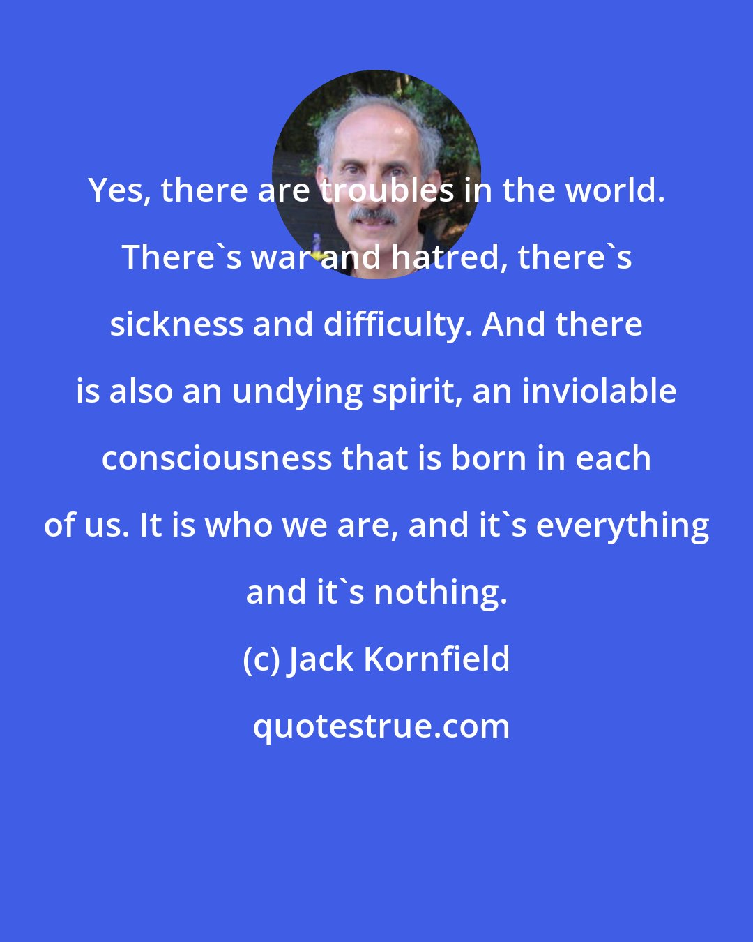 Jack Kornfield: Yes, there are troubles in the world. There's war and hatred, there's sickness and difficulty. And there is also an undying spirit, an inviolable consciousness that is born in each of us. It is who we are, and it's everything and it's nothing.