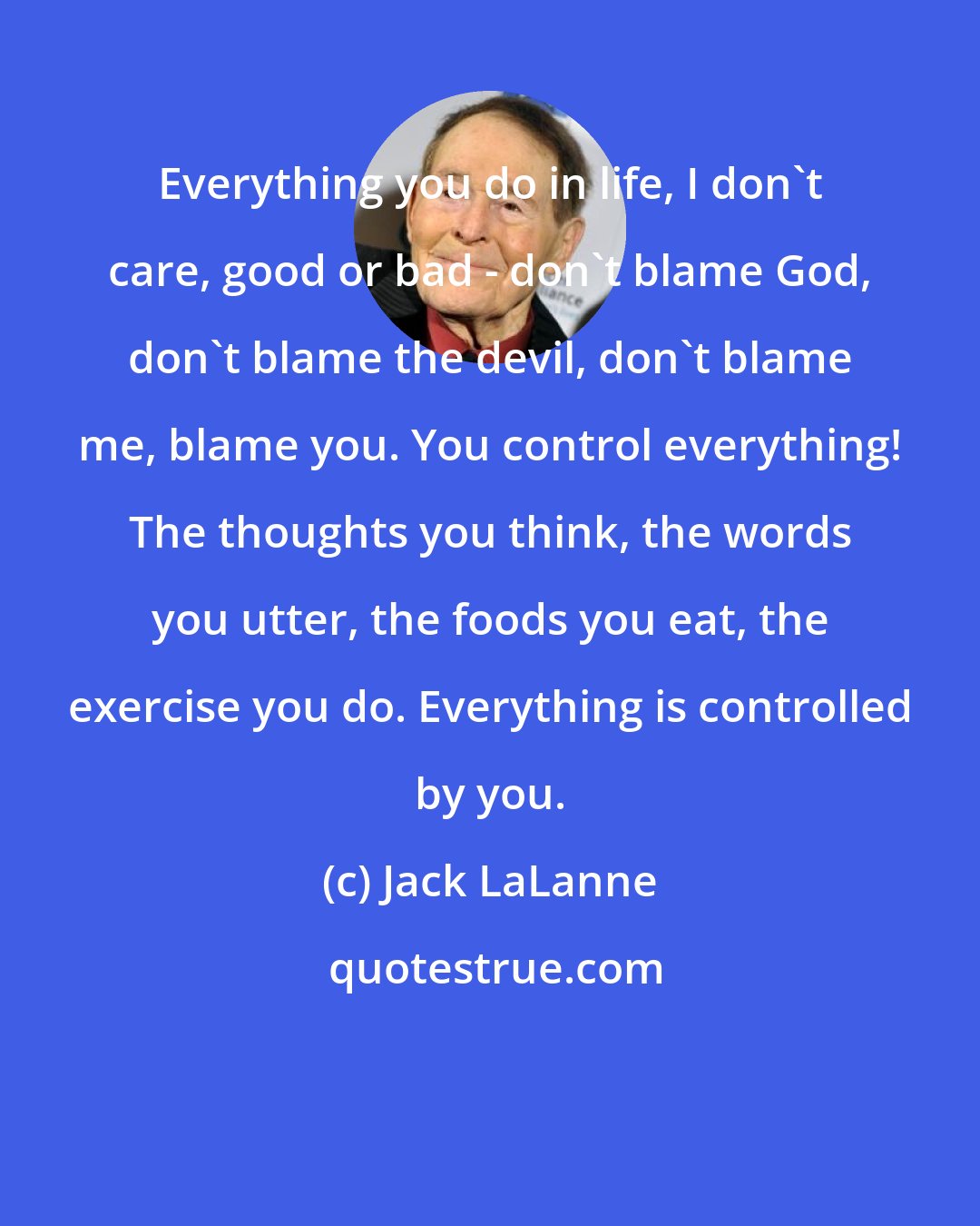 Jack LaLanne: Everything you do in life, I don't care, good or bad - don't blame God, don't blame the devil, don't blame me, blame you. You control everything! The thoughts you think, the words you utter, the foods you eat, the exercise you do. Everything is controlled by you.