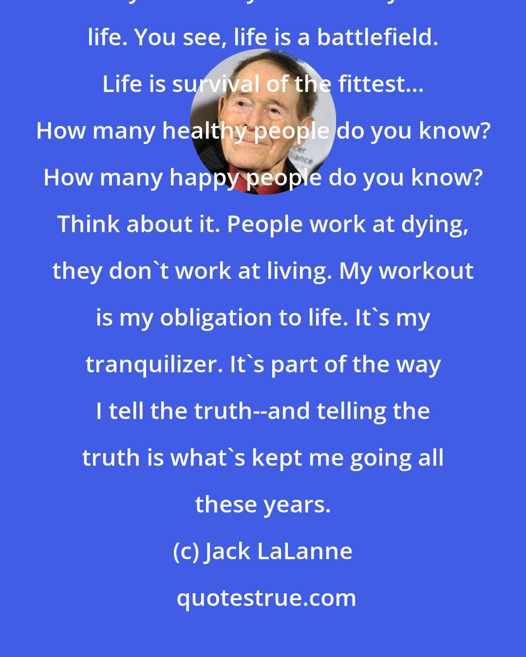 Jack LaLanne: I train like I'm training for the Olympics or for a Mr. America contest, the way I've always trained my whole life. You see, life is a battlefield. Life is survival of the fittest... How many healthy people do you know? How many happy people do you know? Think about it. People work at dying, they don't work at living. My workout is my obligation to life. It's my tranquilizer. It's part of the way I tell the truth--and telling the truth is what's kept me going all these years.